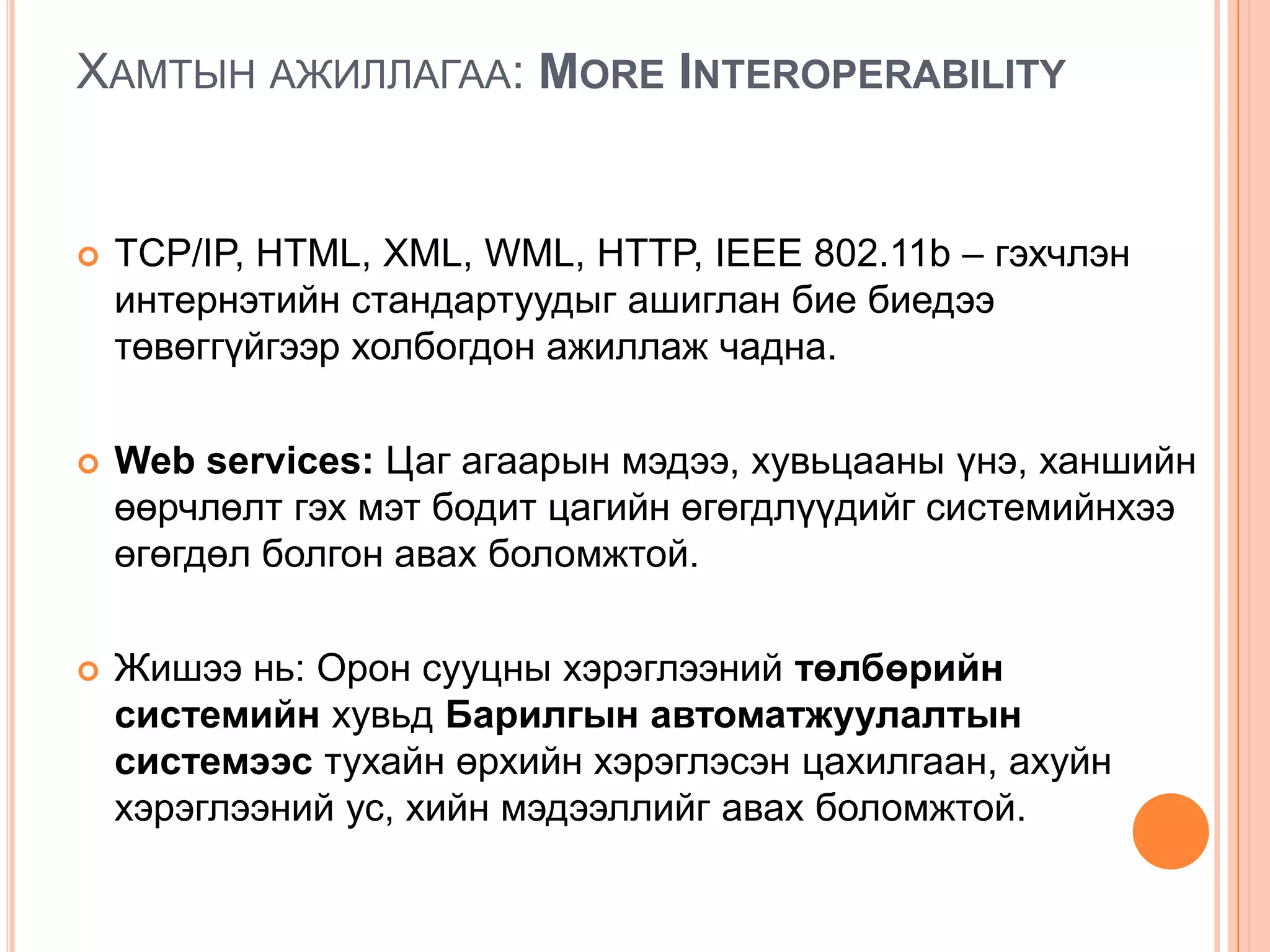 ХАМТЫН АЖИЛЛАГАА: MORE INTEROPERABILITY


   TCP/IP, HTML, XML, WML, HTTP, IEEE 802.11b – гэхчлэн
    интернэтийн стандартуудыг ашиглан бие биедээ
    төвөггүйгээр холбогдон ажиллаж чадна.

   Web services: Цаг агаарын мэдээ, хувьцааны үнэ, ханшийн
    өөрчлөлт гэх мэт бодит цагийн өгөгдлүүдийг системийнхээ
    өгөгдөл болгон авах боломжтой.

   Жишээ нь: Орон сууцны хэрэглээний төлбөрийн
    системийн хувьд Барилгын автоматжуулалтын
    системээс тухайн өрхийн хэрэглэсэн цахилгаан, ахуйн
    хэрэглээний ус, хийн мэдээллийг авах боломжтой.
 