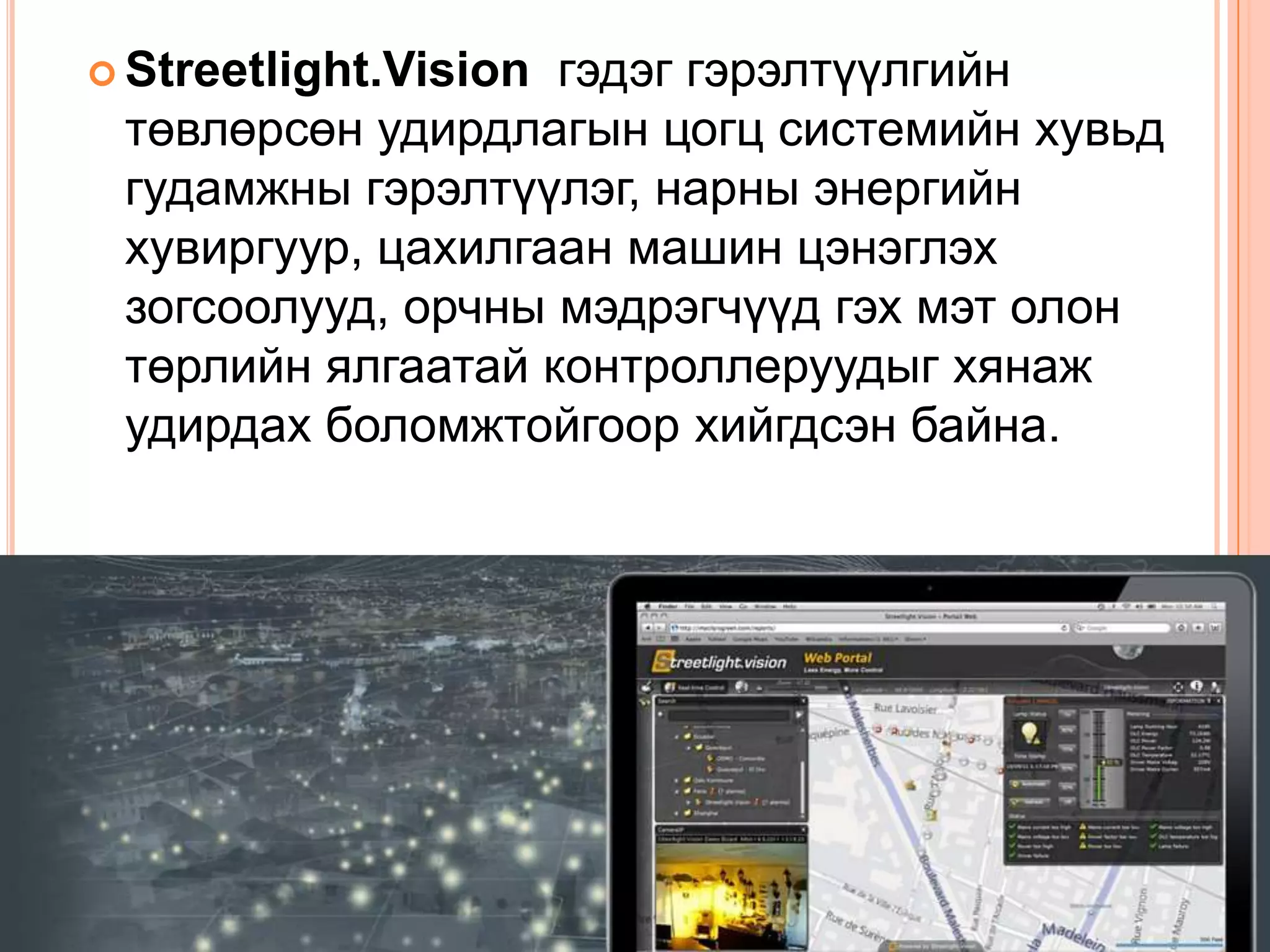 гэдэг гэрэлтүүлгийн
 Streetlight.Vision
 төвлөрсөн удирдлагын цогц системийн хувьд
 гудамжны гэрэлтүүлэг, нарны энергийн
 хувиргуур, цахилгаан машин цэнэглэх
 зогсоолууд, орчны мэдрэгчүүд гэх мэт олон
 төрлийн ялгаатай контроллеруудыг хянаж
 удирдах боломжтойгоор хийгдсэн байна.
 