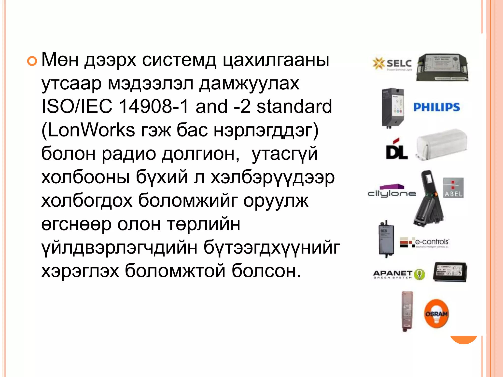  Мөн дээрх системд цахилгааны
 утсаар мэдээлэл дамжуулах
 ISO/IEC 14908-1 and -2 standard
 (LonWorks гэж бас нэрлэгддэг)
 болон радио долгион, утасгүй
 холбооны бүхий л хэлбэрүүдээр
 холбогдох боломжийг оруулж
 өгснөөр олон төрлийн
 үйлдвэрлэгчдийн бүтээгдхүүнийг
 хэрэглэх боломжтой болсон.
 