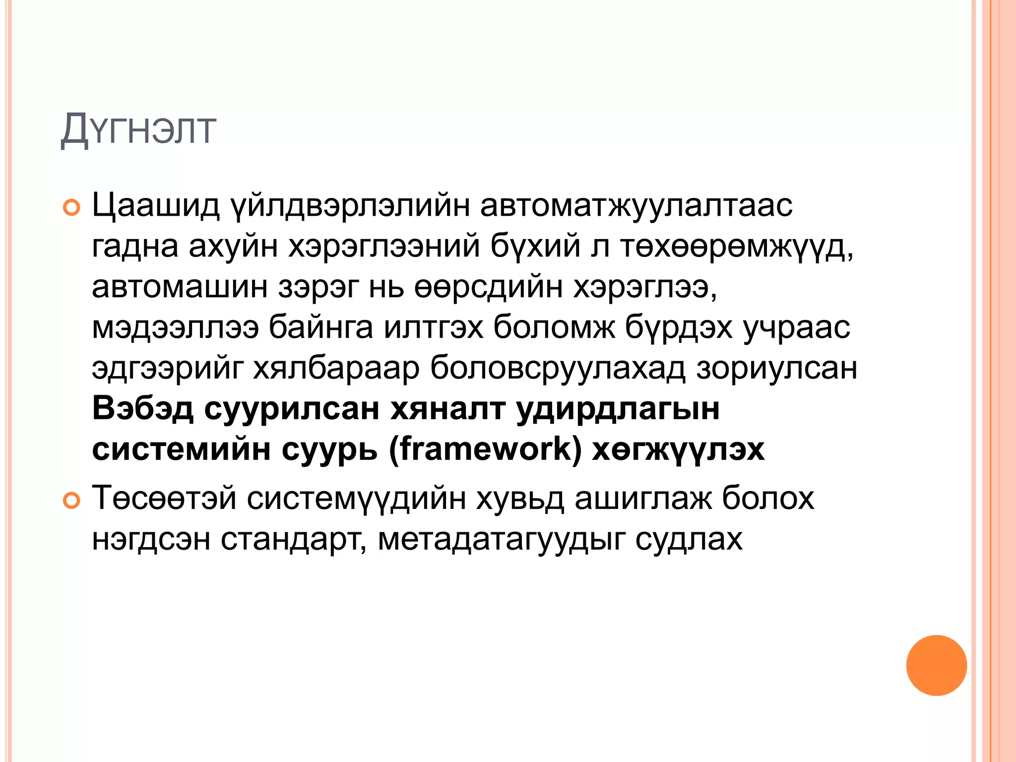 ДҮГНЭЛТ
 Цаашид үйлдвэрлэлийн автоматжуулалтаас
  гадна ахуйн хэрэглээний бүхий л төхөөрөмжүүд,
  автомашин зэрэг нь өөрсдийн хэрэглээ,
  мэдээллээ байнга илтгэх боломж бүрдэх учраас
  эдгээрийг хялбараар боловсруулахад зориулсан
  Вэбэд суурилсан хяналт удирдлагын
  системийн суурь (framework) хөгжүүлэх
 Төсөөтэй системүүдийн хувьд ашиглаж болох
  нэгдсэн стандарт, метадатагуудыг судлах
 