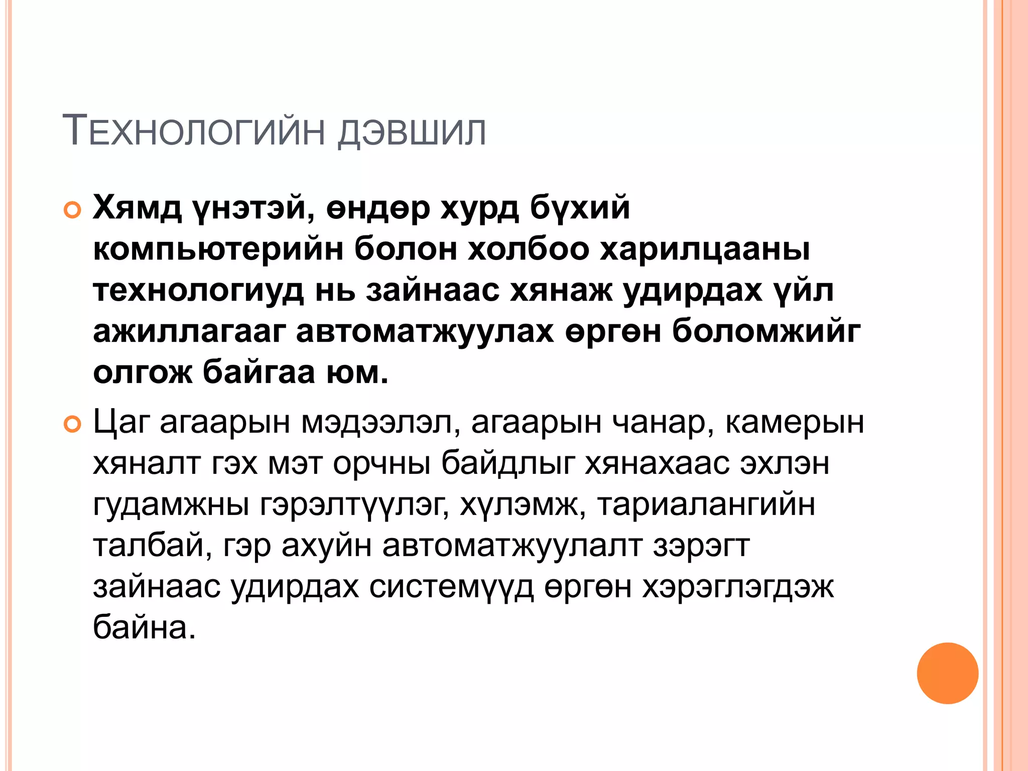 ТЕХНОЛОГИЙН ДЭВШИЛ
 Хямд үнэтэй, өндөр хурд бүхий
  компьютерийн болон холбоо харилцааны
  технологиуд нь зайнаас хянаж удирдах үйл
  ажиллагааг автоматжуулах өргөн боломжийг
  олгож байгаа юм.
 Цаг агаарын мэдээлэл, агаарын чанар, камерын
  хяналт гэх мэт орчны байдлыг хянахаас эхлэн
  гудамжны гэрэлтүүлэг, хүлэмж, тариалангийн
  талбай, гэр ахуйн автоматжуулалт зэрэгт
  зайнаас удирдах системүүд өргөн хэрэглэгдэж
  байна.
 