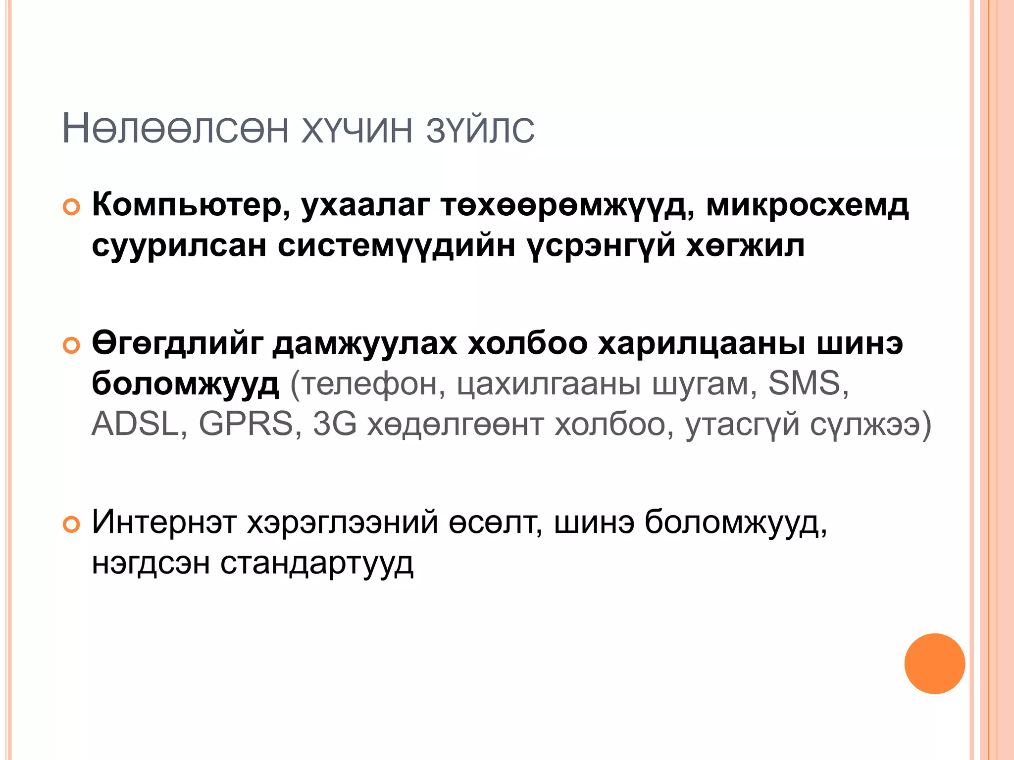 НӨЛӨӨЛСӨН ХҮЧИН ЗҮЙЛС
   Компьютер, ухаалаг төхөөрөмжүүд, микросхемд
    суурилсан системүүдийн үсрэнгүй хөгжил

   Өгөгдлийг дамжуулах холбоо харилцааны шинэ
    боломжууд (телефон, цахилгааны шугам, SMS,
    ADSL, GPRS, 3G хөдөлгөөнт холбоо, утасгүй сүлжээ)

   Интернэт хэрэглээний өсөлт, шинэ боломжууд,
    нэгдсэн стандартууд
 