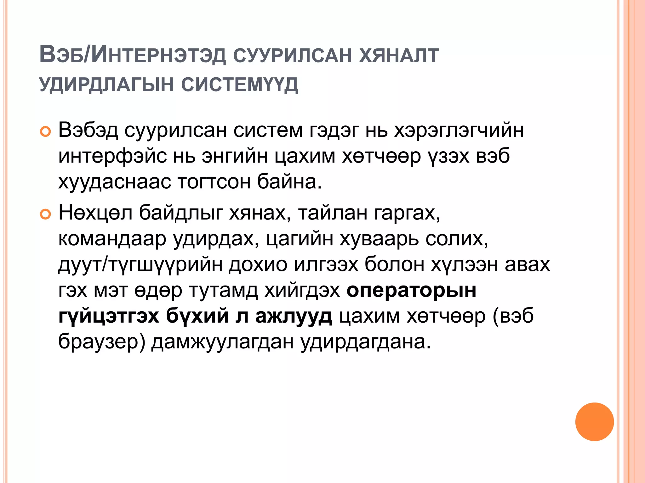 ВЭБ/ИНТЕРНЭТЭД СУУРИЛСАН ХЯНАЛТ
УДИРДЛАГЫН СИСТЕМҮҮД

 Вэбэд суурилсан систем гэдэг нь хэрэглэгчийн
  интерфэйс нь энгийн цахим хөтчөөр үзэх вэб
  хуудаснаас тогтсон байна.
 Нөхцөл байдлыг хянах, тайлан гаргах,
  командаар удирдах, цагийн хуваарь солих,
  дуут/түгшүүрийн дохио илгээх болон хүлээн авах
  гэх мэт өдөр тутамд хийгдэх операторын
  гүйцэтгэх бүхий л ажлууд цахим хөтчөөр (вэб
  браузер) дамжуулагдан удирдагдана.
 
