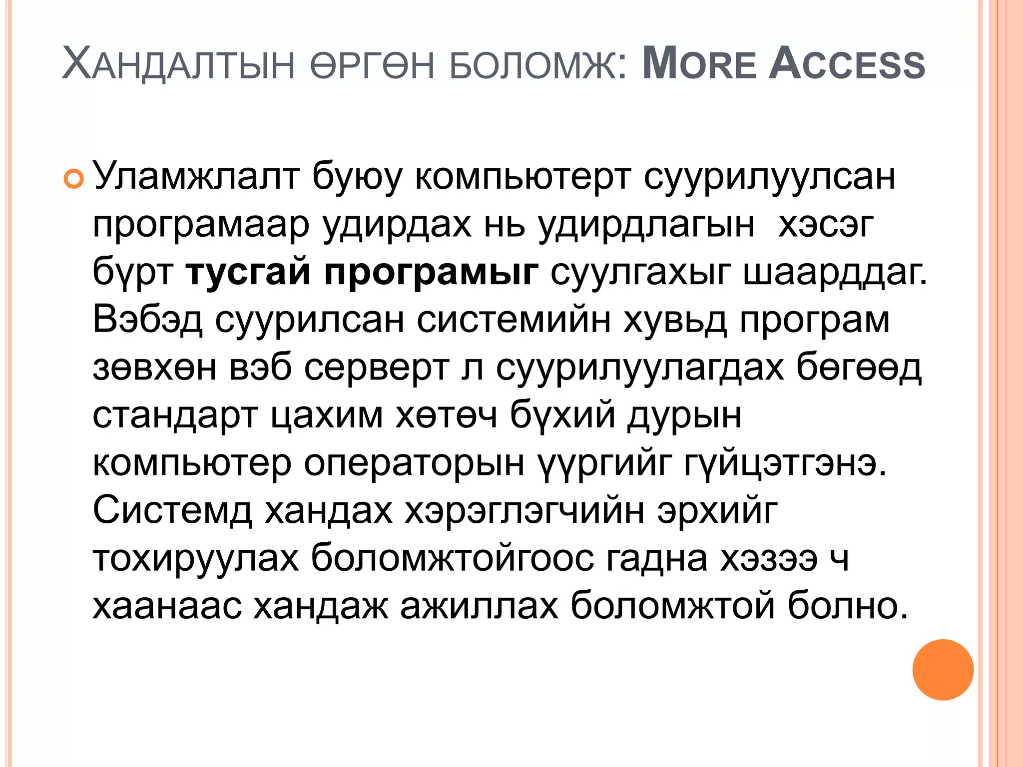 ХАНДАЛТЫН ӨРГӨН БОЛОМЖ: MORE ACCESS

 Уламжлалт буюу компьютерт суурилуулсан
 програмаар удирдах нь удирдлагын хэсэг
 бүрт тусгай програмыг суулгахыг шаарддаг.
 Вэбэд суурилсан системийн хувьд програм
 зөвхөн вэб серверт л суурилуулагдах бөгөөд
 стандарт цахим хөтөч бүхий дурын
 компьютер операторын үүргийг гүйцэтгэнэ.
 Системд хандах хэрэглэгчийн эрхийг
 тохируулах боломжтойгоос гадна хэзээ ч
 хаанаас хандаж ажиллах боломжтой болно.
 