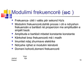 Modulimi frekuencorë (ωc )
   Frekuenca- cikli i valës për sekond Hz/s
   Modulimi frekuencorë,është proces i cili e ndryshon
    frekuencën e bartësit në propercion me amplitudën e
    sinjalit bazë.
   Amplituda e bartësit mbetet konstante konstante
   Kërkohet brez frekuencorë më i madh
   Imunitet ndaj zhurmave elektrike
   Ndryshe njihet si modulim këndorë
   Domeni kohorë,domeni frekuencorë

          Visar
Jashari    Ajla
Hasani                                                16
 