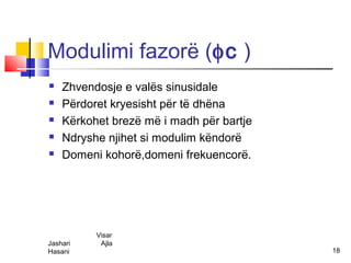 Modulimi fazorë (φc )
   Zhvendosje e valës sinusidale
   Përdoret kryesisht për të dhëna
   Kërkohet brezë më i madh për bartje
   Ndryshe njihet si modulim këndorë
   Domeni kohorë,domeni frekuencorë.




          Visar
Jashari    Ajla
Hasani                                    18
 