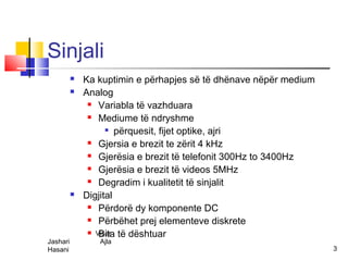Sinjali
             Ka kuptimin e përhapjes së të dhënave nëpër medium
             Analog
                Variabla të vazhduara

                Mediume të ndryshme

                     përquesit, fijet optike, ajri

                Gjersia e brezit te zërit 4 kHz

                Gjerësia e brezit të telefonit 300Hz to 3400Hz

                Gjerësia e brezit të videos 5MHz

                Degradim i kualitetit të sinjalit

             Digjital
                Përdorë dy komponente DC

                Përbëhet prej elementeve diskrete

                Visar të dështuar
                  Bita
Jashari          Ajla
Hasani                                                             3
 