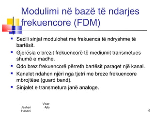 Modulimi në bazë të ndarjes
      frekuencore (FDM)
   Secili sinjal modulohet me frekuenca të ndryshme të
    bartësit.
   Gjerësia e brezit frekuencorë të mediumit transmetues
    shumë e madhe.
   Qdo brez frekuencorë përreth bartësit paraqet një kanal.
   Kanalet ndahen njëri nga tjetri me breze frekuencore
    mbrojtëse (guard band).
   Sinjalet e transmetura janë analoge.


                Visar
      Jashari    Ajla
      Hasani                                                   6
 