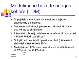 Modulimi në bazë të ndarjes
kohore (TDM)
   Shpejtësia e mediumit transmetues e tejkalon
    shpejtësinë e sinjaleve.
   Sinjalet mund të multipleksohen në nivel të bitave
    ose në atë te simboleve
   Intervalet kohore ju ndahen terminaleve të caktuar në
    mënyrë të dedikuar (fikse).
   Shfrytëzimi nuk është i plotë,shembull (në telefoni
    shfrytëzimi është rreth 40 %).
   Multipleksimi TDM sinkron e elmininon këtë të metë
    të TDM-së dhe të FDM-së.
          Visar
Jashari    Ajla
Hasani                                                  8
 