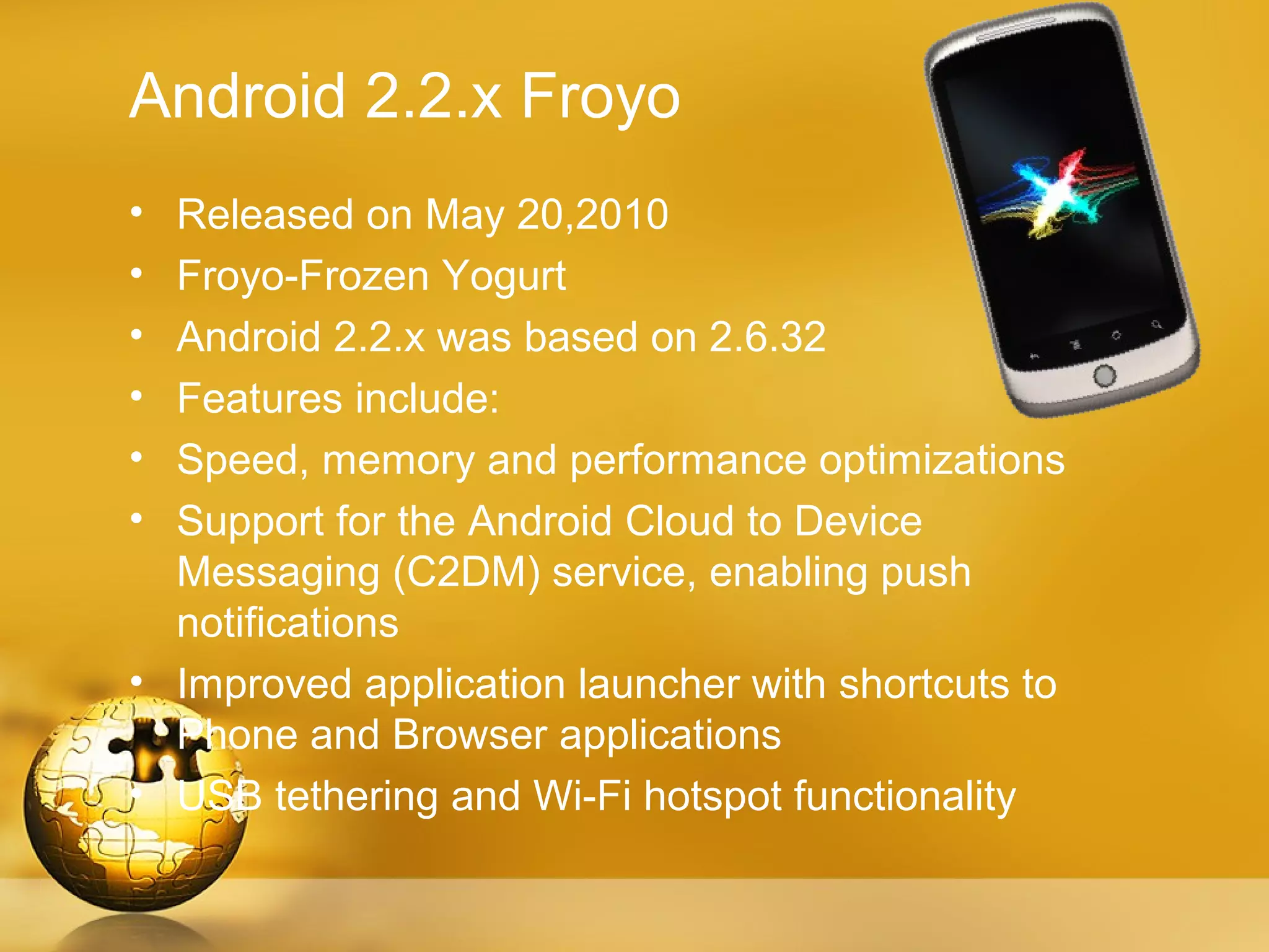 Android 2.2.x Froyo
• Released on May 20,2010
• Froyo-Frozen Yogurt
• Android 2.2.x was based on 2.6.32
• Features include:
• Speed, memory and performance optimizations
• Support for the Android Cloud to Device
  Messaging (C2DM) service, enabling push
  notifications
• Improved application launcher with shortcuts to
  Phone and Browser applications
• USB tethering and Wi-Fi hotspot functionality
 