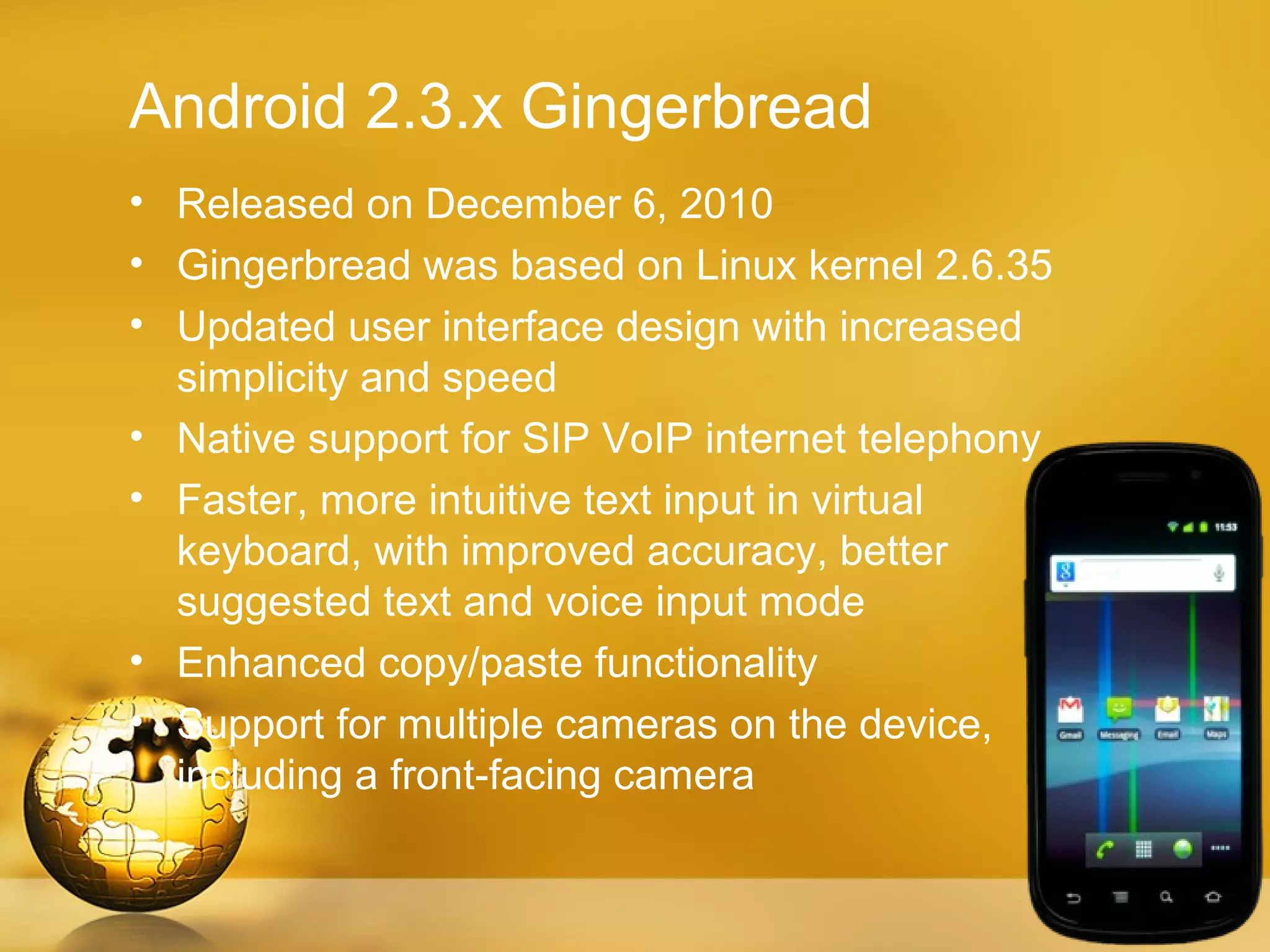 Android 2.3.x Gingerbread
• Released on December 6, 2010
• Gingerbread was based on Linux kernel 2.6.35
• Updated user interface design with increased
  simplicity and speed
• Native support for SIP VoIP internet telephony
• Faster, more intuitive text input in virtual
  keyboard, with improved accuracy, better
  suggested text and voice input mode
• Enhanced copy/paste functionality
• Support for multiple cameras on the device,
  including a front-facing camera
 