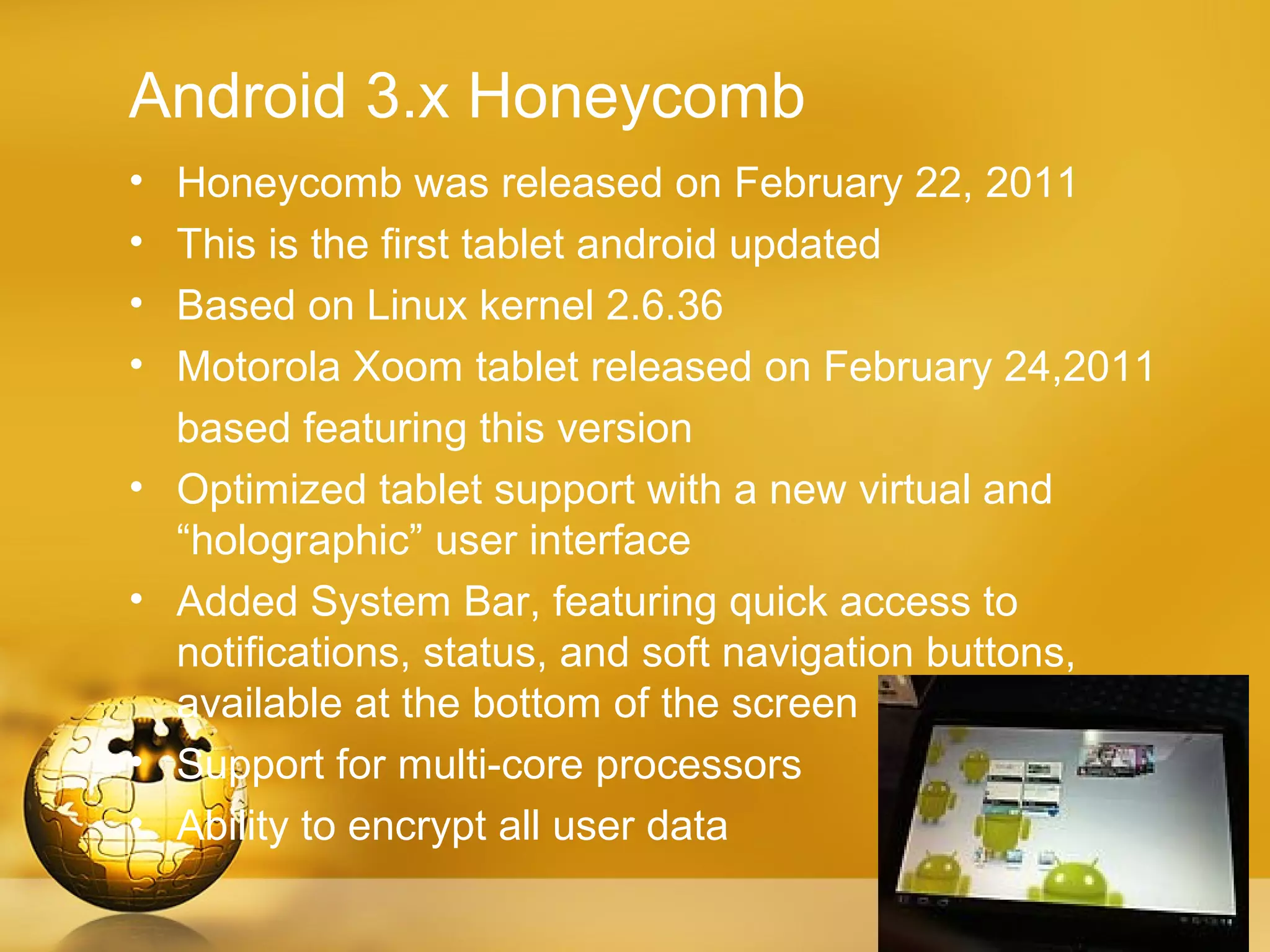 Android 3.x Honeycomb
•   Honeycomb was released on February 22, 2011
•   This is the first tablet android updated
•   Based on Linux kernel 2.6.36
•   Motorola Xoom tablet released on February 24,2011
    based featuring this version
•   Optimized tablet support with a new virtual and
    “holographic” user interface
•   Added System Bar, featuring quick access to
    notifications, status, and soft navigation buttons,
    available at the bottom of the screen
•   Support for multi-core processors
•   Ability to encrypt all user data
 