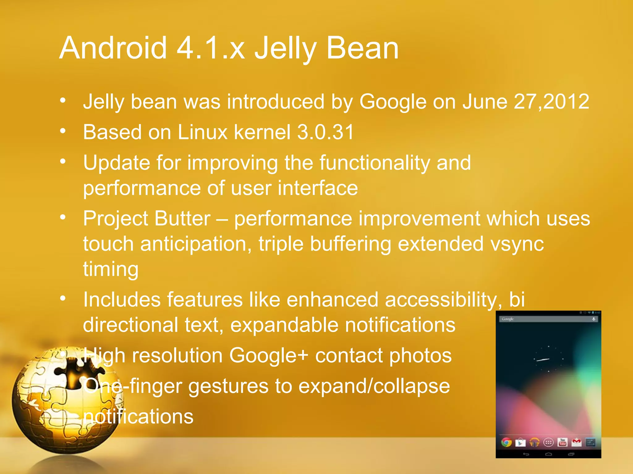 Android 4.1.x Jelly Bean
• Jelly bean was introduced by Google on June 27,2012
• Based on Linux kernel 3.0.31
• Update for improving the functionality and
  performance of user interface
• Project Butter – performance improvement which uses
  touch anticipation, triple buffering extended vsync
  timing
• Includes features like enhanced accessibility, bi
  directional text, expandable notifications
• High resolution Google+ contact photos
• One-finger gestures to expand/collapse
  notifications
 