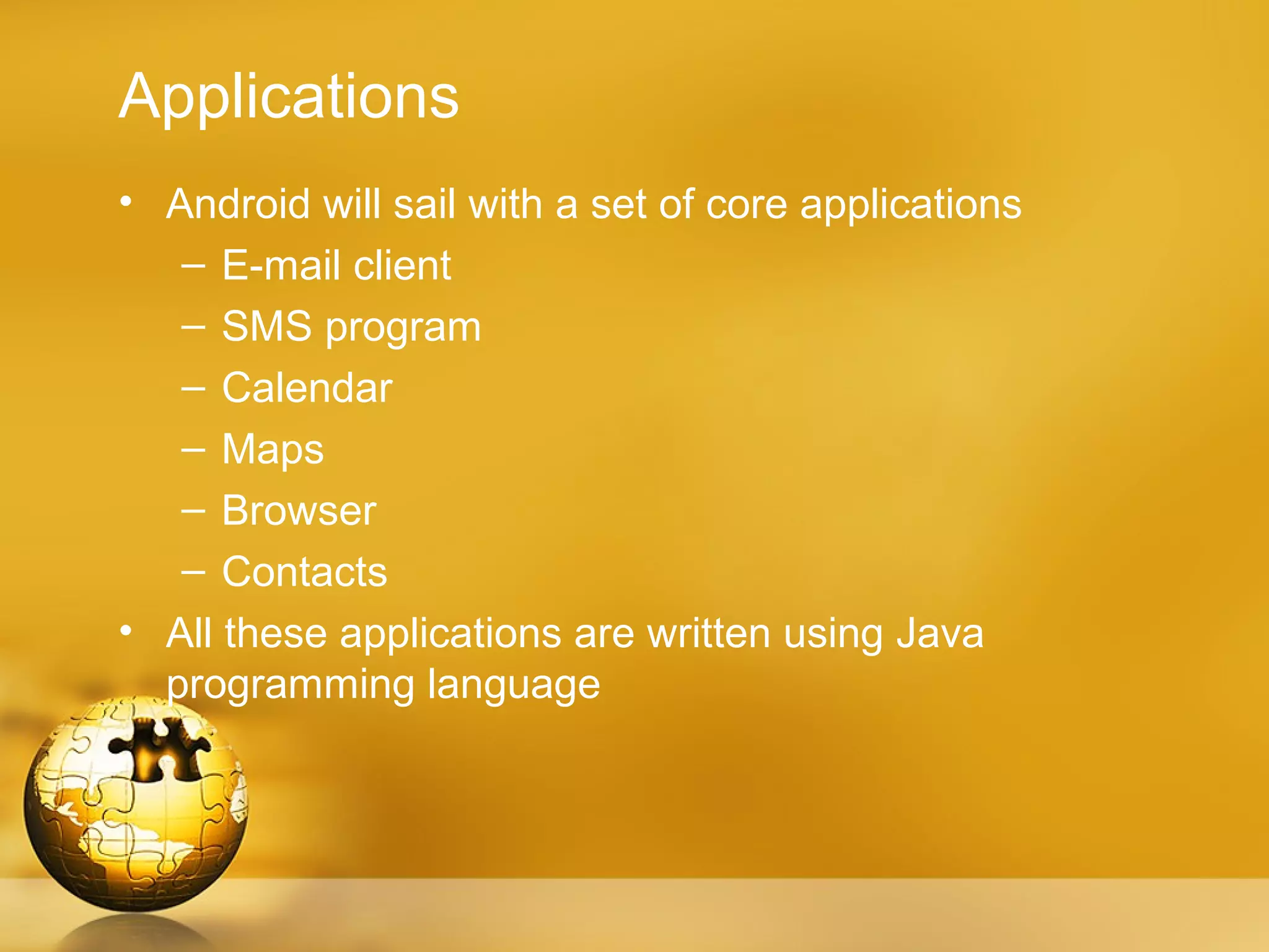 Applications
• Android will sail with a set of core applications
   – E-mail client
   – SMS program
   – Calendar
   – Maps
   – Browser
   – Contacts
• All these applications are written using Java
  programming language
 