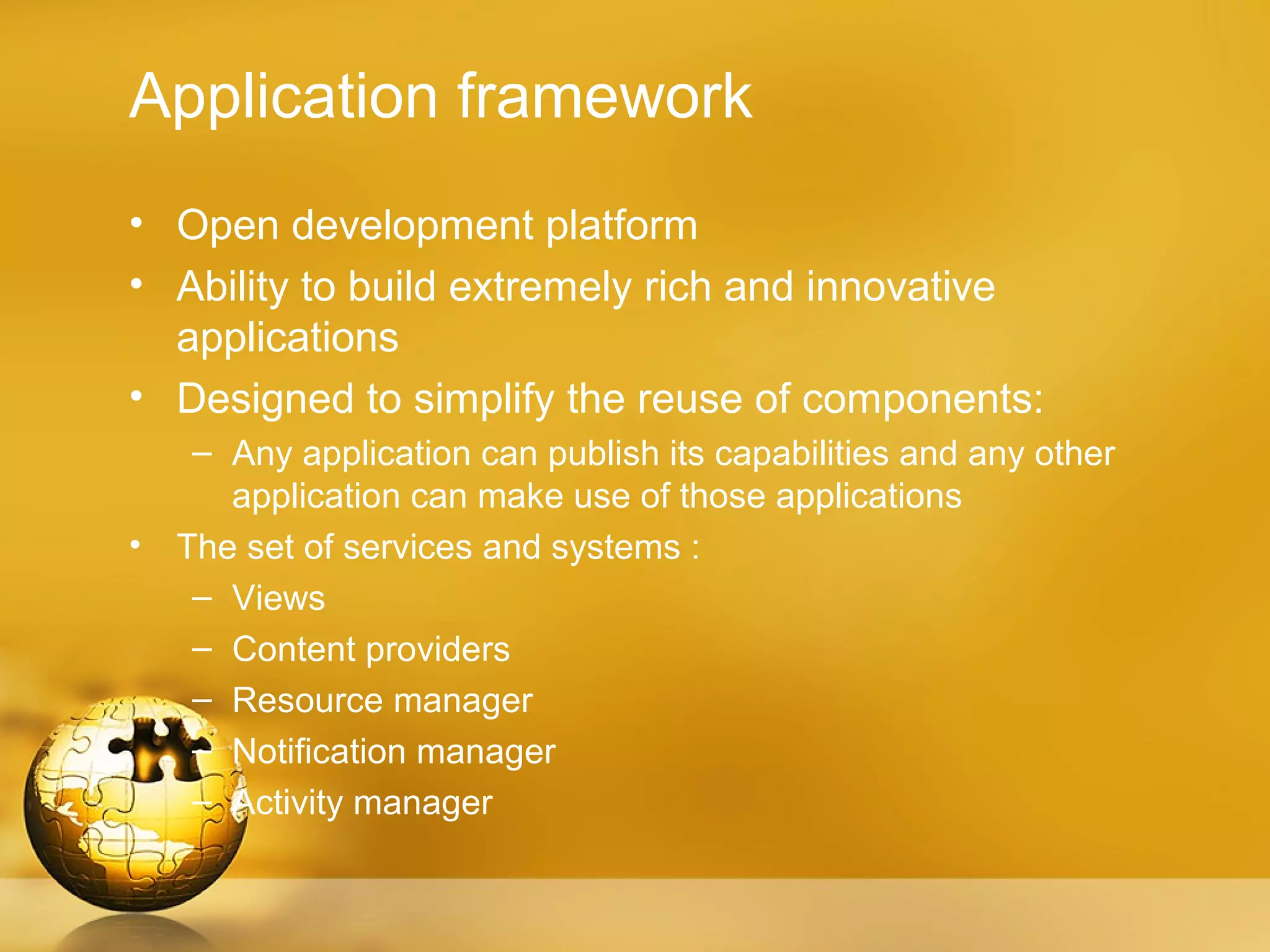 Application framework
• Open development platform
• Ability to build extremely rich and innovative
  applications
• Designed to simplify the reuse of components:
     – Any application can publish its capabilities and any other
       application can make use of those applications
•   The set of services and systems :
     – Views
     – Content providers
     – Resource manager
     – Notification manager
     – Activity manager
 