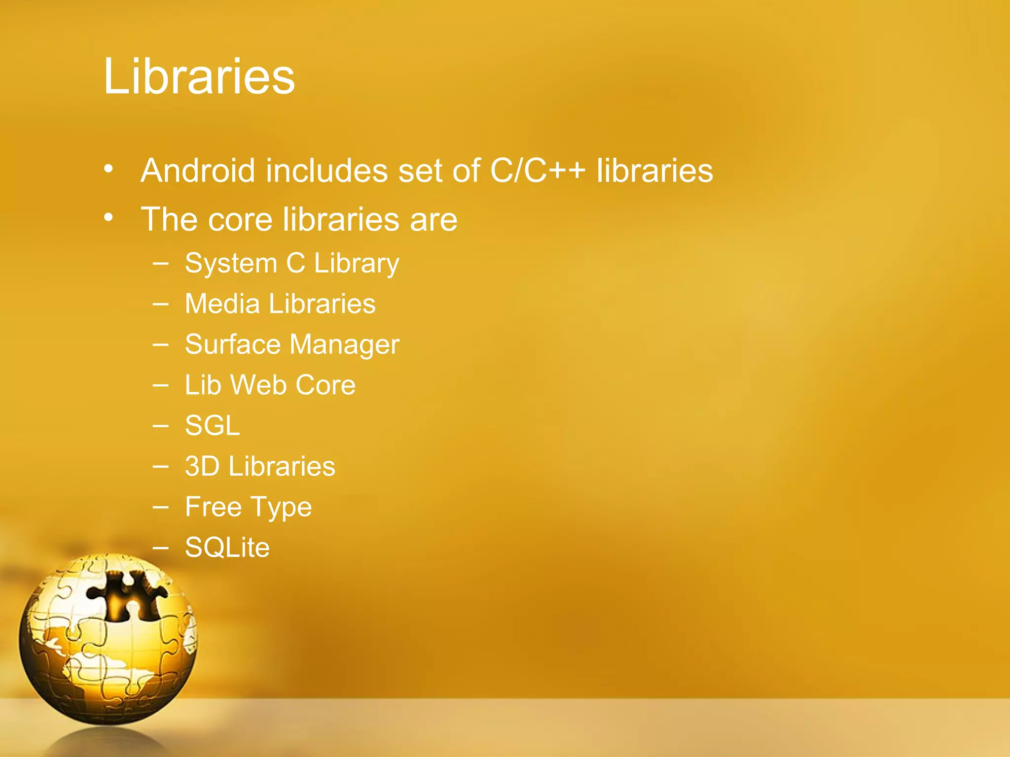 Libraries
• Android includes set of C/C++ libraries
• The core libraries are
   –   System C Library
   –   Media Libraries
   –   Surface Manager
   –   Lib Web Core
   –   SGL
   –   3D Libraries
   –   Free Type
   –   SQLite
 
