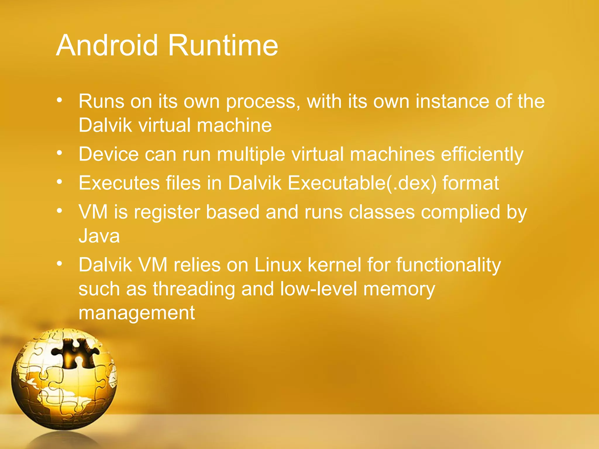 Android Runtime
• Runs on its own process, with its own instance of the
  Dalvik virtual machine
• Device can run multiple virtual machines efficiently
• Executes files in Dalvik Executable(.dex) format
• VM is register based and runs classes complied by
  Java
• Dalvik VM relies on Linux kernel for functionality
  such as threading and low-level memory
  management
 