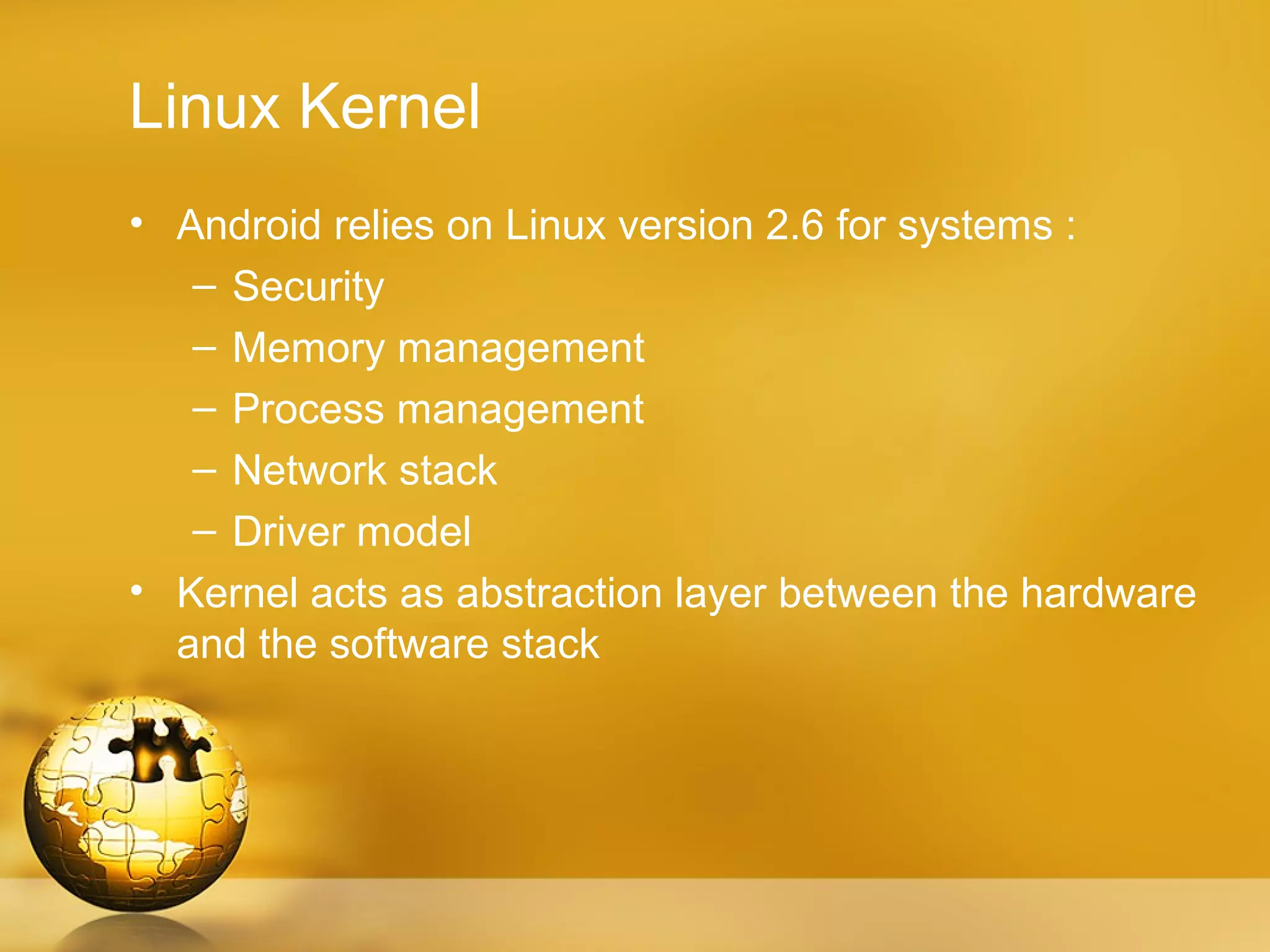 Linux Kernel
• Android relies on Linux version 2.6 for systems :
   – Security
   – Memory management
   – Process management
   – Network stack
   – Driver model
• Kernel acts as abstraction layer between the hardware
  and the software stack
 