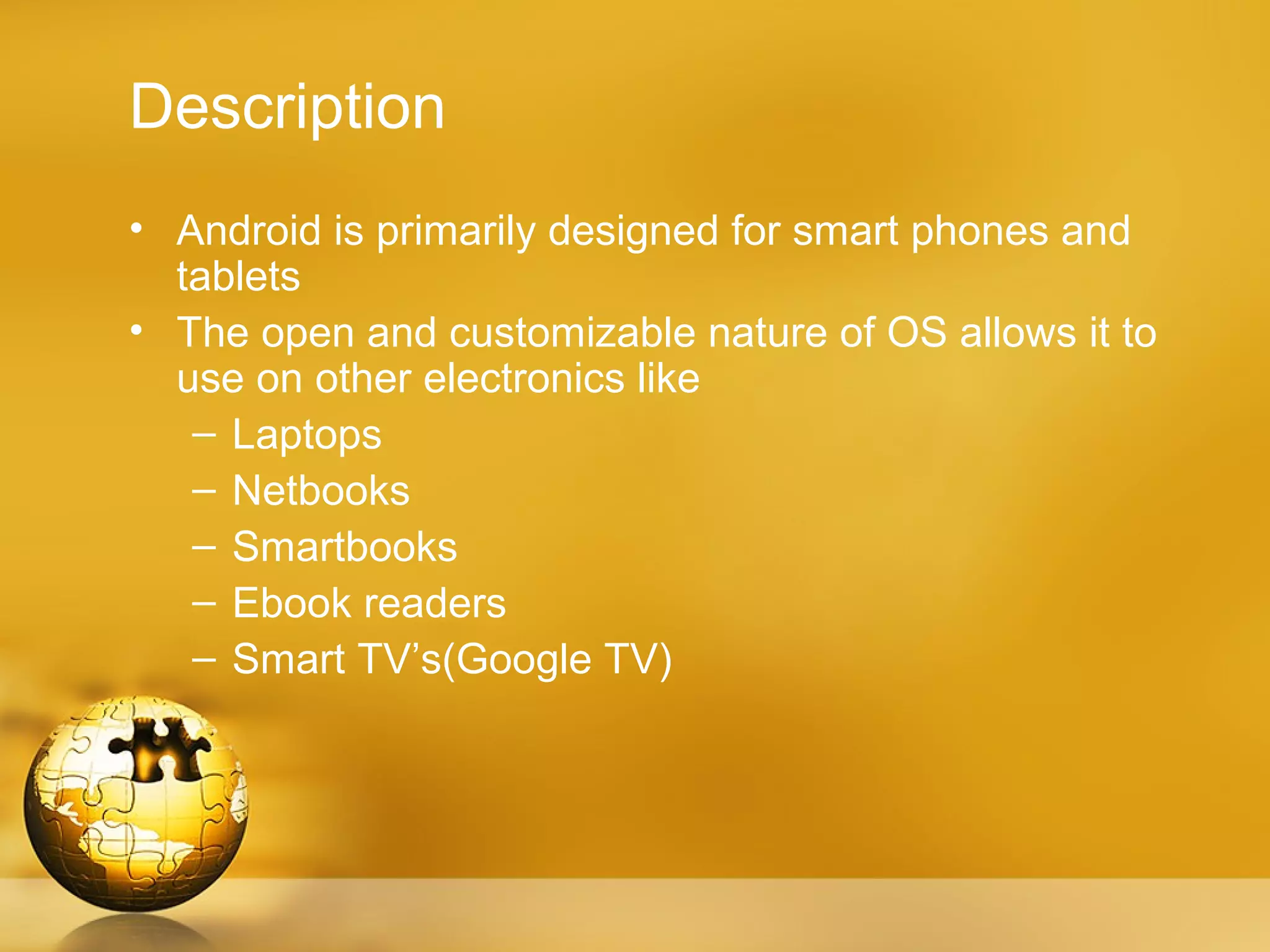 Description
• Android is primarily designed for smart phones and
  tablets
• The open and customizable nature of OS allows it to
  use on other electronics like
   – Laptops
   – Netbooks
   – Smartbooks
   – Ebook readers
   – Smart TV’s(Google TV)
 