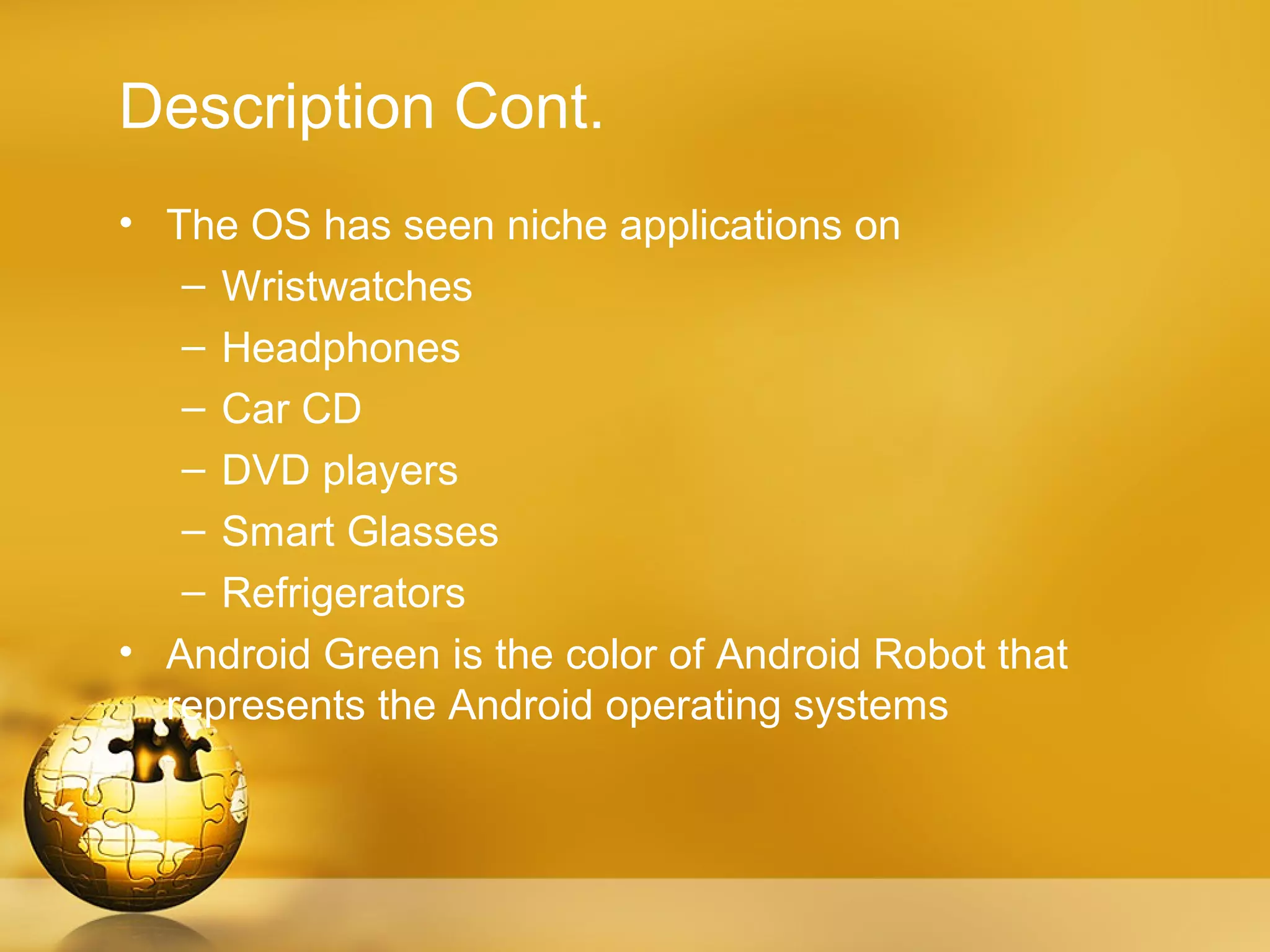 Description Cont.
• The OS has seen niche applications on
   – Wristwatches
   – Headphones
   – Car CD
   – DVD players
   – Smart Glasses
   – Refrigerators
• Android Green is the color of Android Robot that
  represents the Android operating systems
 