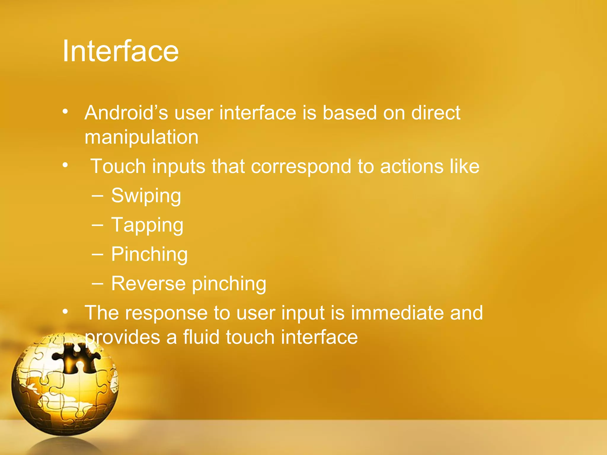 Interface
• Android’s user interface is based on direct
  manipulation
• Touch inputs that correspond to actions like
   – Swiping
   – Tapping
   – Pinching
   – Reverse pinching
• The response to user input is immediate and
  provides a fluid touch interface
 