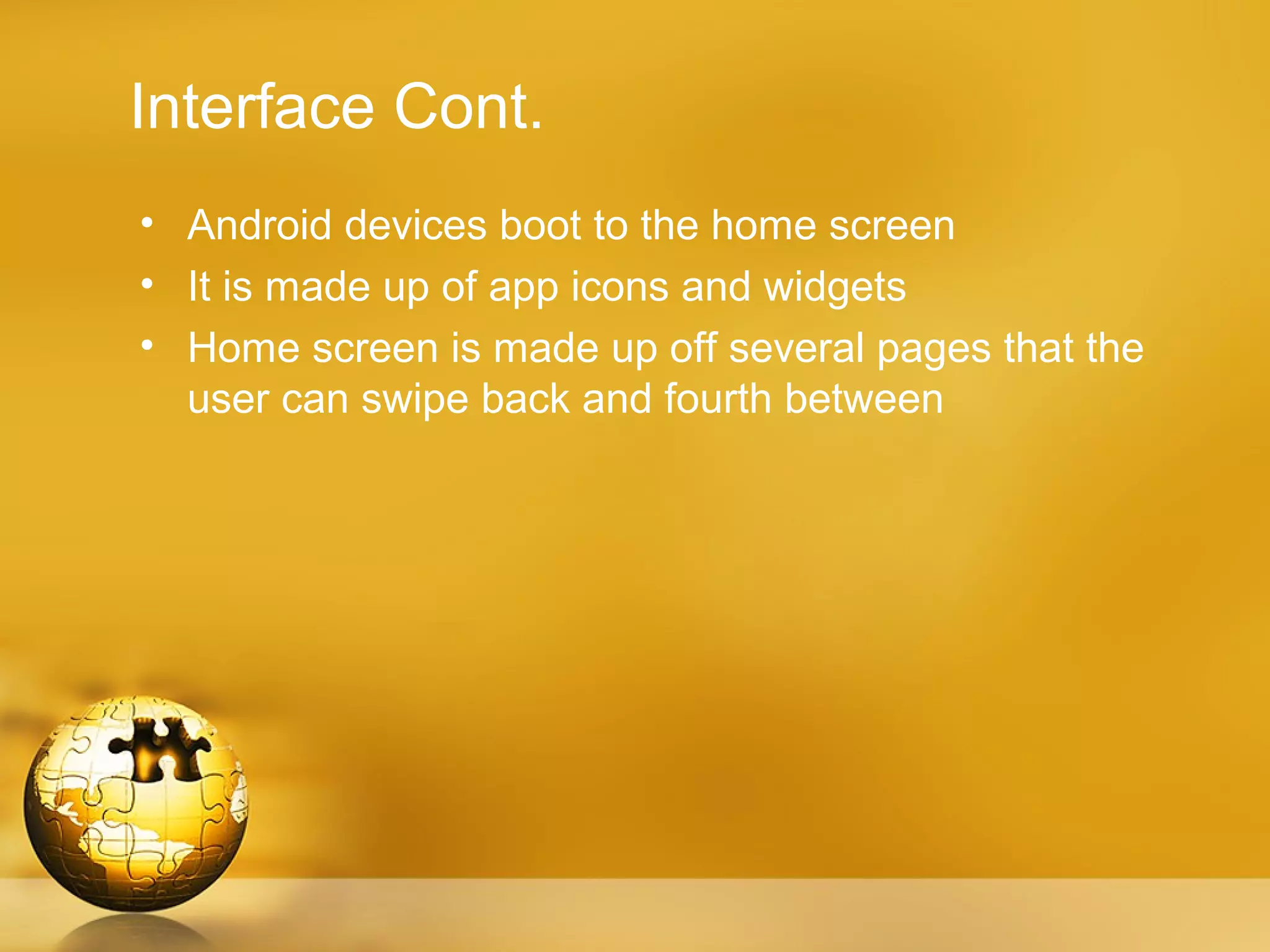 Interface Cont.
• Android devices boot to the home screen
• It is made up of app icons and widgets
• Home screen is made up off several pages that the
  user can swipe back and fourth between
 