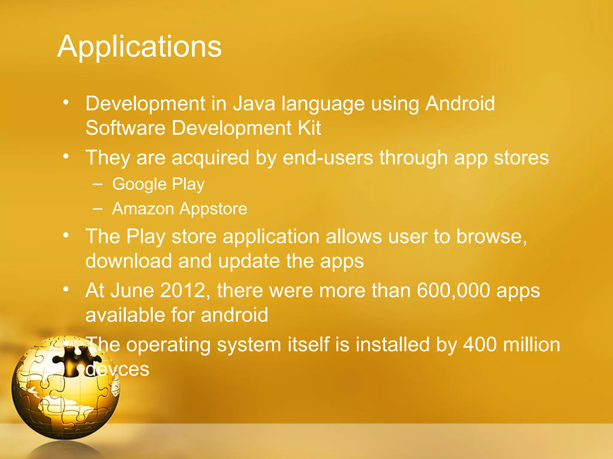 Applications
• Development in Java language using Android
  Software Development Kit
• They are acquired by end-users through app stores
   – Google Play
   – Amazon Appstore
• The Play store application allows user to browse,
  download and update the apps
• At June 2012, there were more than 600,000 apps
  available for android
• The operating system itself is installed by 400 million
  devces
 