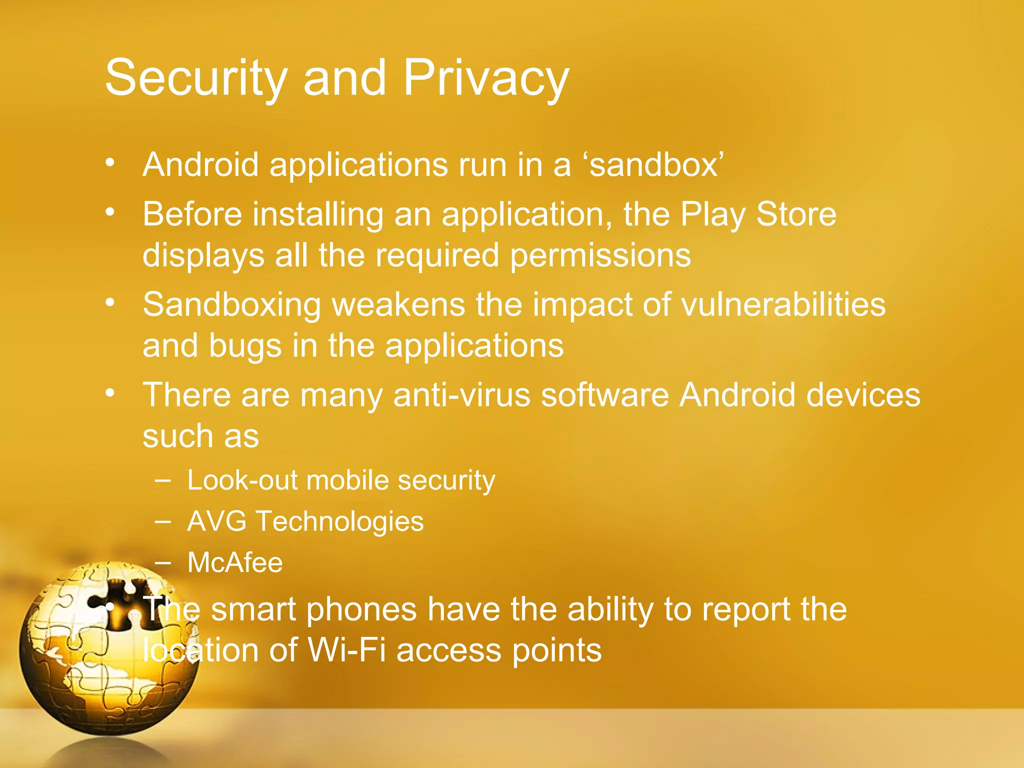 Security and Privacy
• Android applications run in a ‘sandbox’
• Before installing an application, the Play Store
  displays all the required permissions
• Sandboxing weakens the impact of vulnerabilities
  and bugs in the applications
• There are many anti-virus software Android devices
  such as
   – Look-out mobile security
   – AVG Technologies
   – McAfee
• The smart phones have the ability to report the
  location of Wi-Fi access points
 