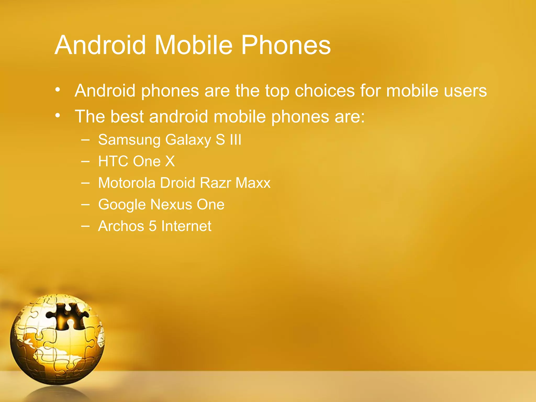 Android Mobile Phones
• Android phones are the top choices for mobile users
• The best android mobile phones are:
   –   Samsung Galaxy S III
   –   HTC One X
   –   Motorola Droid Razr Maxx
   –   Google Nexus One
   –   Archos 5 Internet
 
