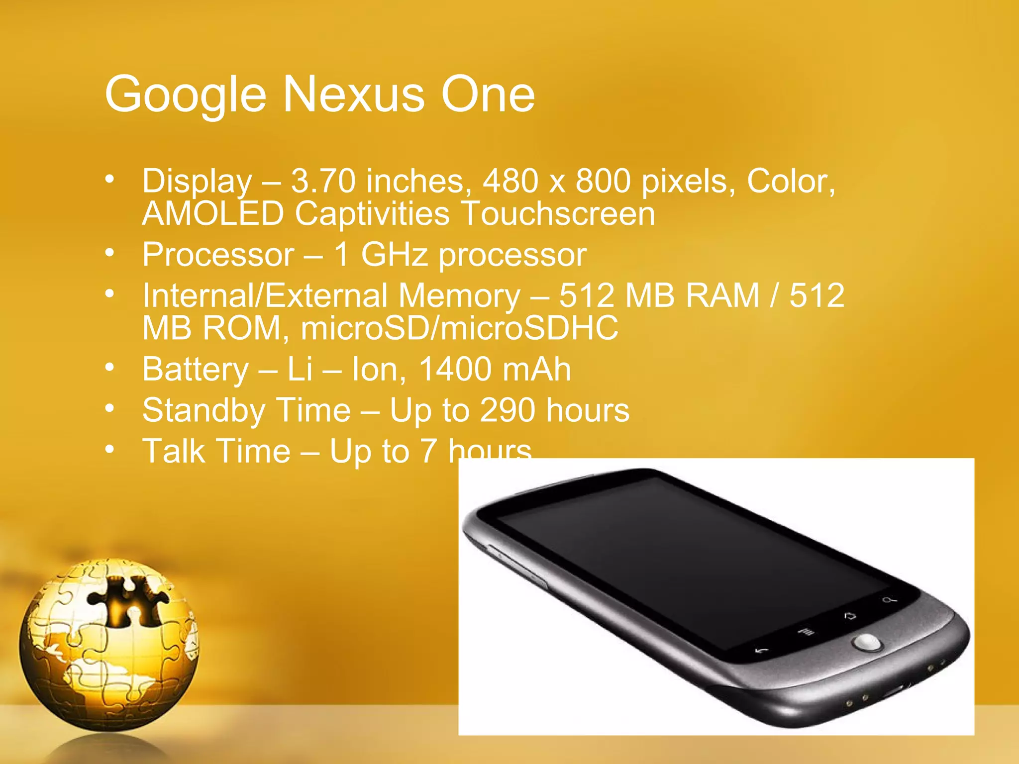 Google Nexus One
• Display – 3.70 inches, 480 x 800 pixels, Color,
  AMOLED Captivities Touchscreen
• Processor – 1 GHz processor
• Internal/External Memory – 512 MB RAM / 512
  MB ROM, microSD/microSDHC
• Battery – Li – Ion, 1400 mAh
• Standby Time – Up to 290 hours
• Talk Time – Up to 7 hours
 