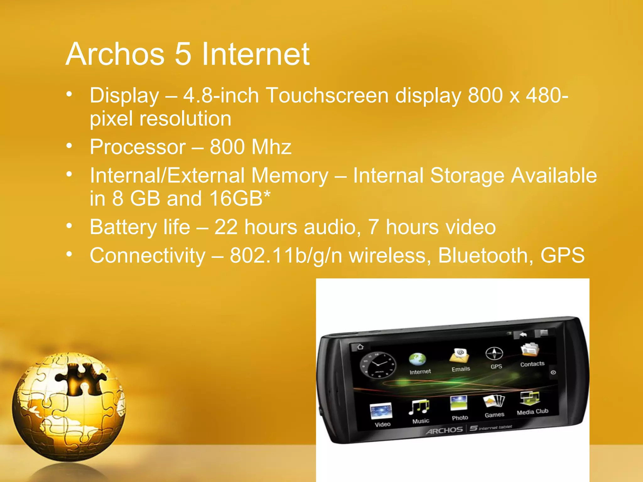 Archos 5 Internet
• Display – 4.8-inch Touchscreen display 800 x 480-
  pixel resolution
• Processor – 800 Mhz
• Internal/External Memory – Internal Storage Available
  in 8 GB and 16GB*
• Battery life – 22 hours audio, 7 hours video
• Connectivity – 802.11b/g/n wireless, Bluetooth, GPS
 