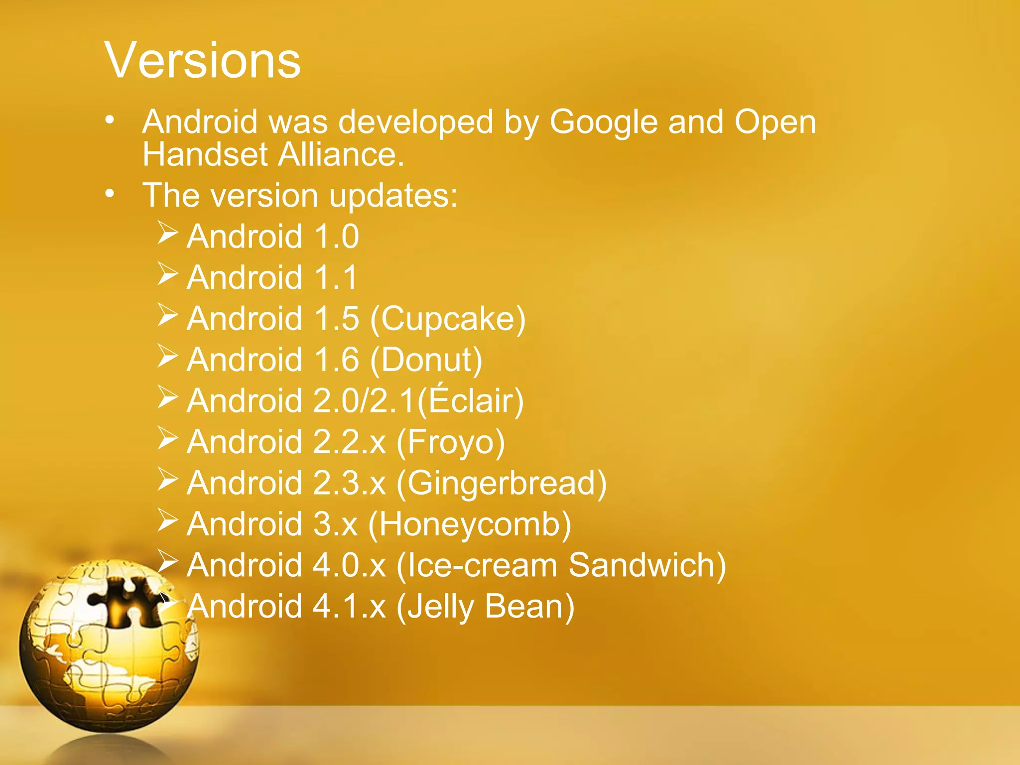 Versions
• Android was developed by Google and Open
  Handset Alliance.
• The version updates:
    Android 1.0
    Android 1.1
    Android 1.5 (Cupcake)
    Android 1.6 (Donut)
    Android 2.0/2.1(Éclair)
    Android 2.2.x (Froyo)
    Android 2.3.x (Gingerbread)
    Android 3.x (Honeycomb)
    Android 4.0.x (Ice-cream Sandwich)
    Android 4.1.x (Jelly Bean)
 
