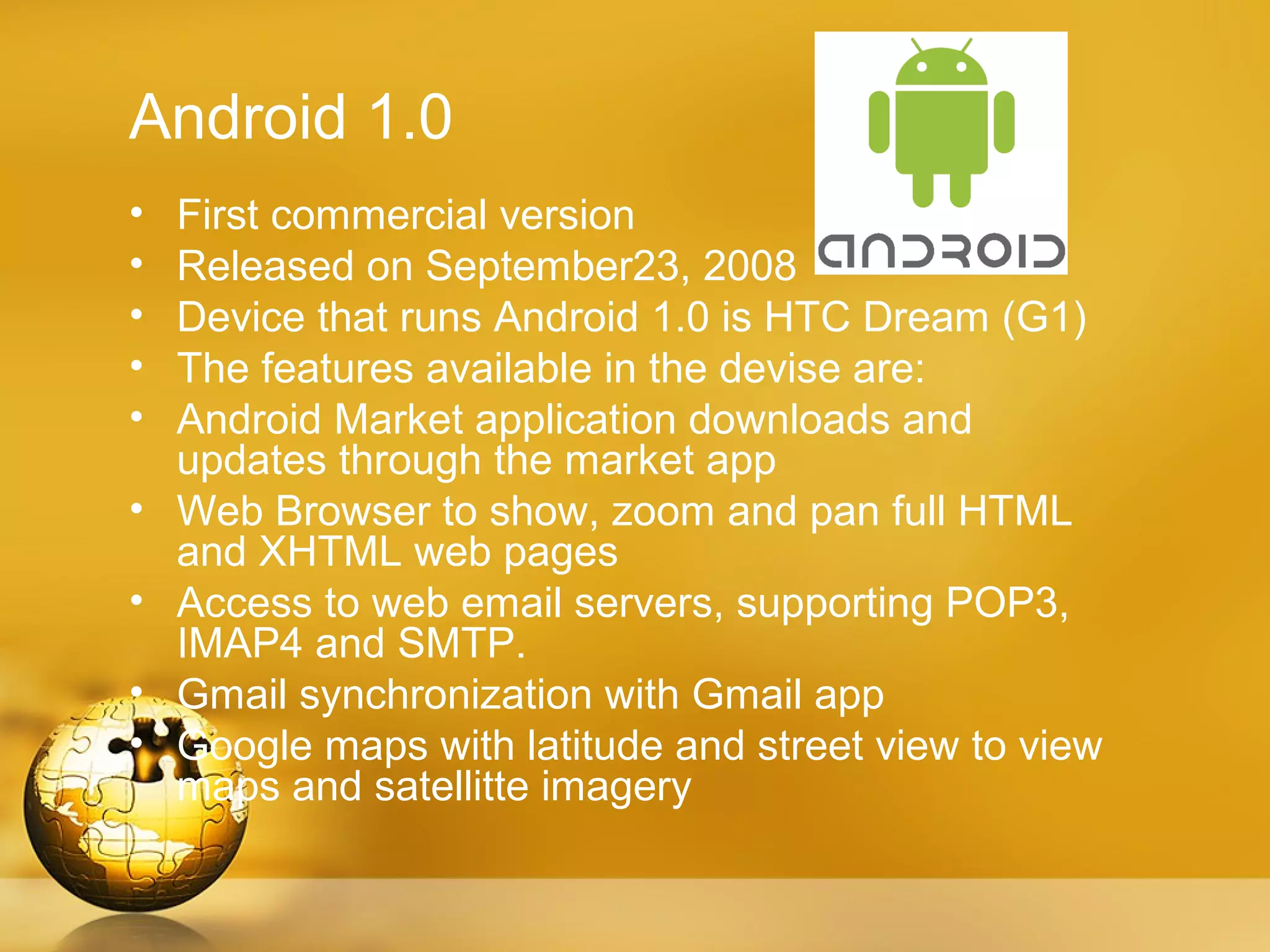 Android 1.0
•   First commercial version
•   Released on September23, 2008
•   Device that runs Android 1.0 is HTC Dream (G1)
•   The features available in the devise are:
•   Android Market application downloads and
    updates through the market app
•   Web Browser to show, zoom and pan full HTML
    and XHTML web pages
•   Access to web email servers, supporting POP3,
    IMAP4 and SMTP.
•   Gmail synchronization with Gmail app
•   Google maps with latitude and street view to view
    maps and satellitte imagery
 