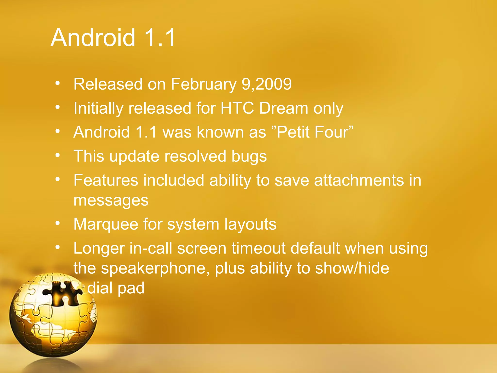 Android 1.1
• Released on February 9,2009
• Initially released for HTC Dream only
• Android 1.1 was known as ”Petit Four”
• This update resolved bugs
• Features included ability to save attachments in
  messages
• Marquee for system layouts
• Longer in-call screen timeout default when using
  the speakerphone, plus ability to show/hide
    dial pad
 