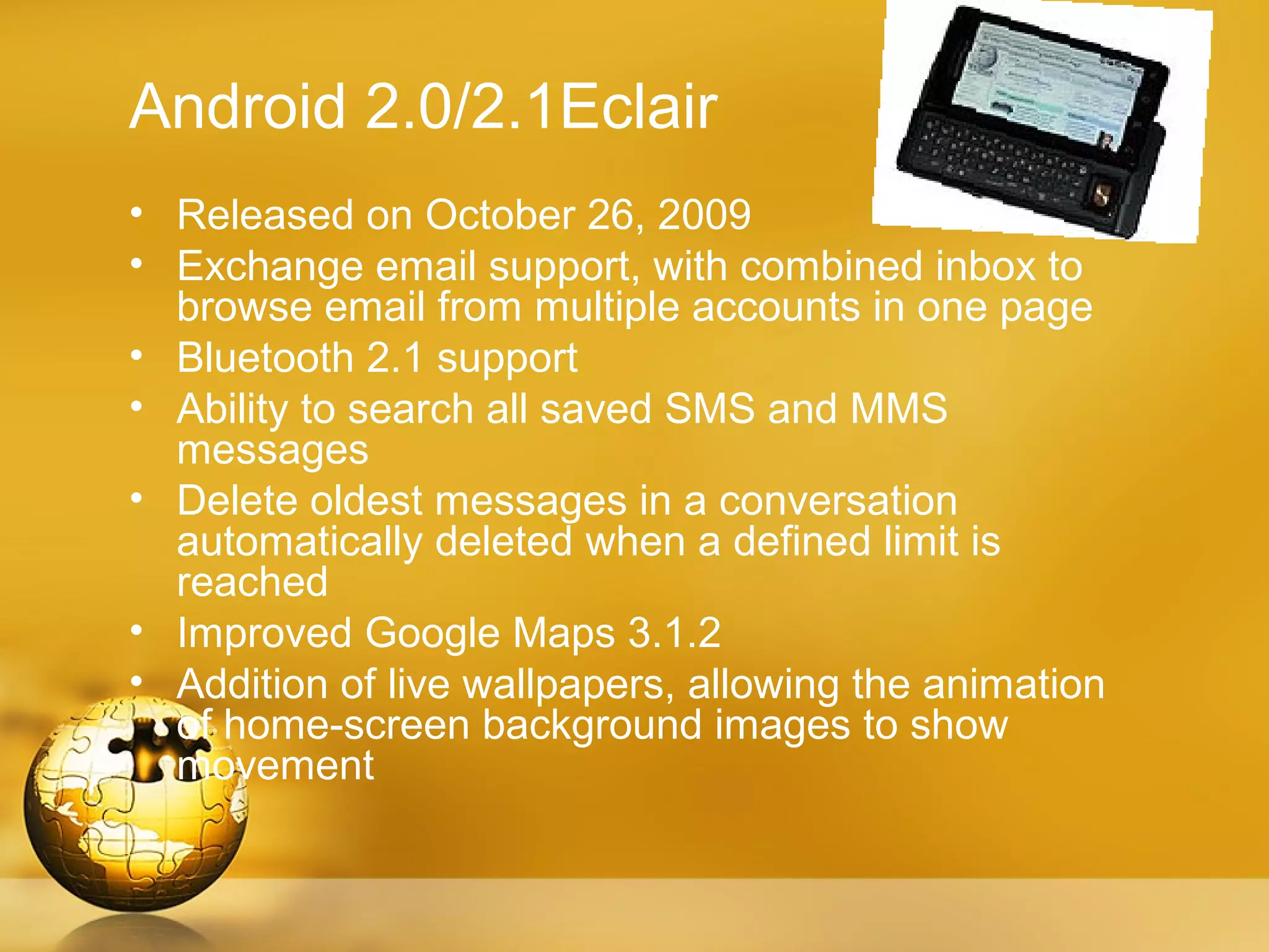 Android 2.0/2.1Eclair
• Released on October 26, 2009
• Exchange email support, with combined inbox to
  browse email from multiple accounts in one page
• Bluetooth 2.1 support
• Ability to search all saved SMS and MMS
  messages
• Delete oldest messages in a conversation
  automatically deleted when a defined limit is
  reached
• Improved Google Maps 3.1.2
• Addition of live wallpapers, allowing the animation
  of home-screen background images to show
  movement
 