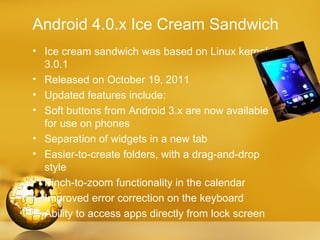 Android 4.0.x Ice Cream Sandwich
• Ice cream sandwich was based on Linux kernel
  3.0.1
• Released on October 19, 2011
• Updated features include:
• Soft buttons from Android 3.x are now available
  for use on phones
• Separation of widgets in a new tab
• Easier-to-create folders, with a drag-and-drop
  style
• Pinch-to-zoom functionality in the calendar
• Improved error correction on the keyboard
• Ability to access apps directly from lock screen
 
