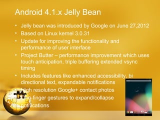 Android 4.1.x Jelly Bean
• Jelly bean was introduced by Google on June 27,2012
• Based on Linux kernel 3.0.31
• Update for improving the functionality and
  performance of user interface
• Project Butter – performance improvement which uses
  touch anticipation, triple buffering extended vsync
  timing
• Includes features like enhanced accessibility, bi
  directional text, expandable notifications
• High resolution Google+ contact photos
• One-finger gestures to expand/collapse
  notifications
 