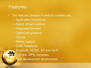 Features
• The features present in android mobiles are:
   – Application framework
   – Dalvik virtual machine
   – Integrated browser
   – Optimized graphics
   – SQLite
   – Media support
   – GSM Telephony
   – Bluetooth, EDGE, 3G and Wi-Fi
   – Camera, GPS, compass
   – Rich development environment
 