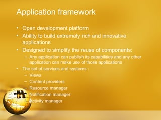 Application framework
• Open development platform
• Ability to build extremely rich and innovative
  applications
• Designed to simplify the reuse of components:
     – Any application can publish its capabilities and any other
       application can make use of those applications
•   The set of services and systems :
     – Views
     – Content providers
     – Resource manager
     – Notification manager
     – Activity manager
 