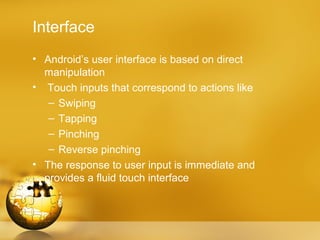 Interface
• Android’s user interface is based on direct
  manipulation
• Touch inputs that correspond to actions like
   – Swiping
   – Tapping
   – Pinching
   – Reverse pinching
• The response to user input is immediate and
  provides a fluid touch interface
 