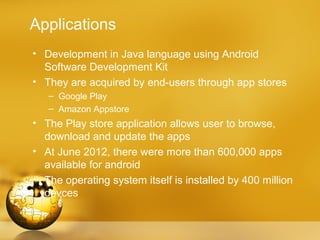Applications
• Development in Java language using Android
  Software Development Kit
• They are acquired by end-users through app stores
   – Google Play
   – Amazon Appstore
• The Play store application allows user to browse,
  download and update the apps
• At June 2012, there were more than 600,000 apps
  available for android
• The operating system itself is installed by 400 million
  devces
 