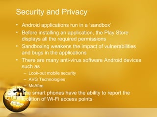 Security and Privacy
• Android applications run in a ‘sandbox’
• Before installing an application, the Play Store
  displays all the required permissions
• Sandboxing weakens the impact of vulnerabilities
  and bugs in the applications
• There are many anti-virus software Android devices
  such as
   – Look-out mobile security
   – AVG Technologies
   – McAfee
• The smart phones have the ability to report the
  location of Wi-Fi access points
 