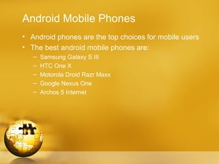 Android Mobile Phones
• Android phones are the top choices for mobile users
• The best android mobile phones are:
   –   Samsung Galaxy S III
   –   HTC One X
   –   Motorola Droid Razr Maxx
   –   Google Nexus One
   –   Archos 5 Internet
 