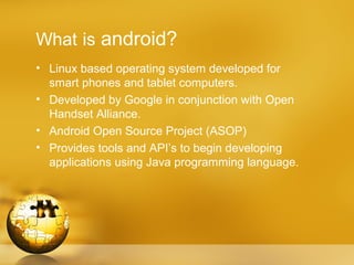 What is android?
• Linux based operating system developed for
  smart phones and tablet computers.
• Developed by Google in conjunction with Open
  Handset Alliance.
• Android Open Source Project (ASOP)
• Provides tools and API’s to begin developing
  applications using Java programming language.
 