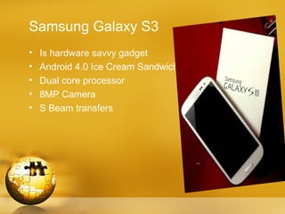 Samsung Galaxy S3
•   Is hardware savvy gadget
•   Android 4.0 Ice Cream Sandwich
•   Dual core processor
•   8MP Camera
•   S Beam transfers
 