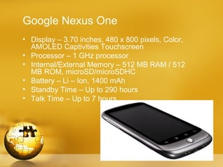 Google Nexus One
• Display – 3.70 inches, 480 x 800 pixels, Color,
  AMOLED Captivities Touchscreen
• Processor – 1 GHz processor
• Internal/External Memory – 512 MB RAM / 512
  MB ROM, microSD/microSDHC
• Battery – Li – Ion, 1400 mAh
• Standby Time – Up to 290 hours
• Talk Time – Up to 7 hours
 