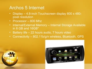 Archos 5 Internet
• Display – 4.8-inch Touchscreen display 800 x 480-
  pixel resolution
• Processor – 800 Mhz
• Internal/External Memory – Internal Storage Available
  in 8 GB and 16GB*
• Battery life – 22 hours audio, 7 hours video
• Connectivity – 802.11b/g/n wireless, Bluetooth, GPS
 