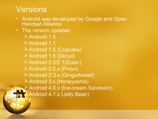 Versions
• Android was developed by Google and Open
  Handset Alliance.
• The version updates:
    Android 1.0
    Android 1.1
    Android 1.5 (Cupcake)
    Android 1.6 (Donut)
    Android 2.0/2.1(Éclair)
    Android 2.2.x (Froyo)
    Android 2.3.x (Gingerbread)
    Android 3.x (Honeycomb)
    Android 4.0.x (Ice-cream Sandwich)
    Android 4.1.x (Jelly Bean)
 