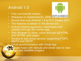 Android 1.0
•   First commercial version
•   Released on September23, 2008
•   Device that runs Android 1.0 is HTC Dream (G1)
•   The features available in the devise are:
•   Android Market application downloads and
    updates through the market app
•   Web Browser to show, zoom and pan full HTML
    and XHTML web pages
•   Access to web email servers, supporting POP3,
    IMAP4 and SMTP.
•   Gmail synchronization with Gmail app
•   Google maps with latitude and street view to view
    maps and satellitte imagery
 