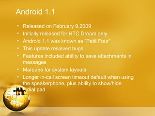 Android 1.1
• Released on February 9,2009
• Initially released for HTC Dream only
• Android 1.1 was known as ”Petit Four”
• This update resolved bugs
• Features included ability to save attachments in
  messages
• Marquee for system layouts
• Longer in-call screen timeout default when using
  the speakerphone, plus ability to show/hide
    dial pad
 